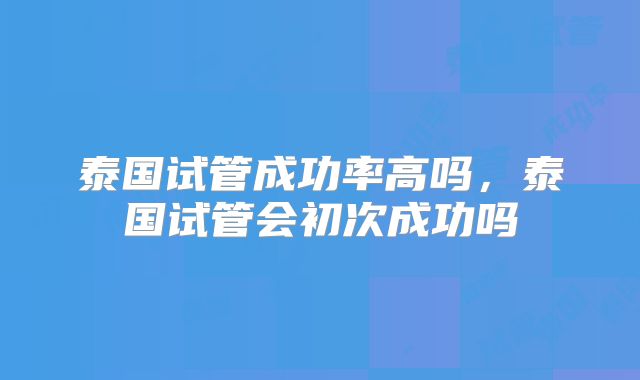 泰国试管成功率高吗,泰国试管会初次成功吗