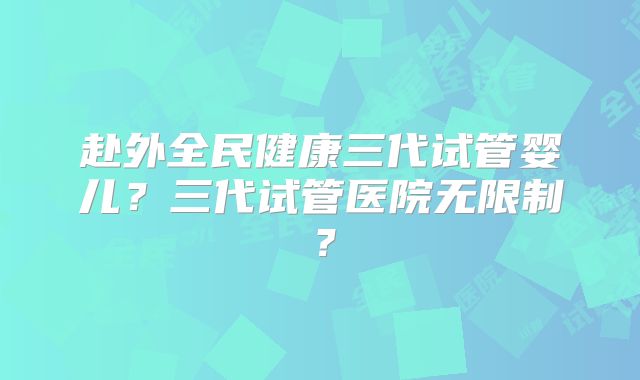 赴外全民健康三代试管婴儿？三代试管医院无限制？