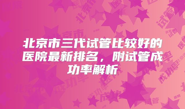 北京市三代试管比较好的医院最新排名,附试管成功率解析