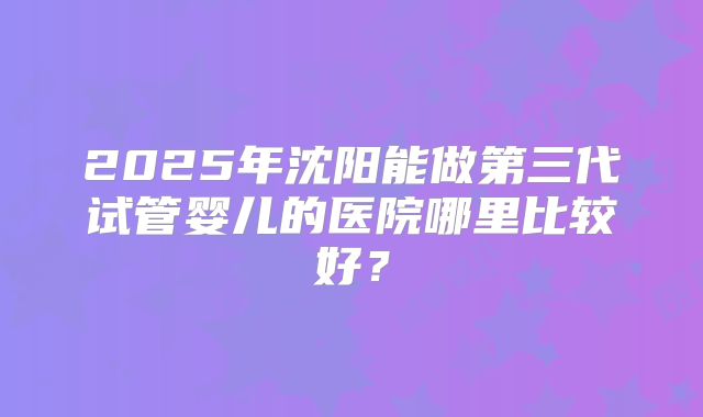 2025年沈阳能做第三代试管婴儿的医院哪里比较好?