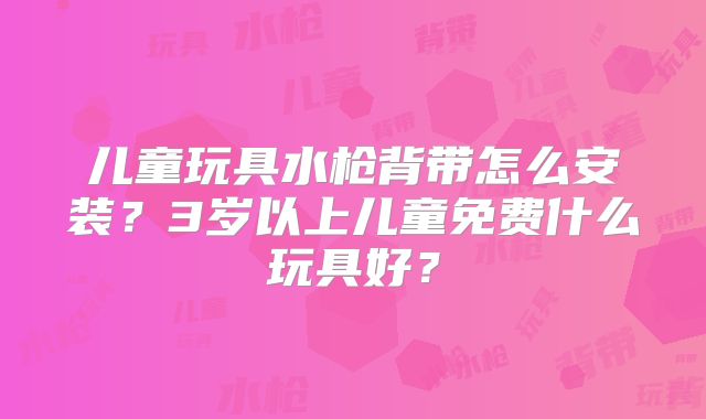 儿童玩具水枪背带怎么安装?3岁以上儿童免费什么玩具好?