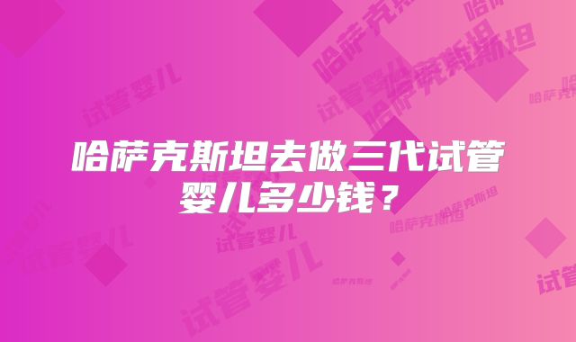 哈萨克斯坦去做三代试管婴儿多少钱？