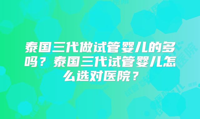 泰国三代做试管婴儿的多吗？泰国三代试管婴儿怎么选对医院？