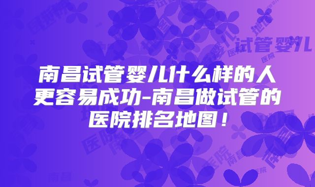 南昌试管婴儿什么样的人更容易成功-南昌做试管的医院排名地图！