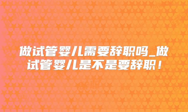 做试管婴儿需要辞职吗_做试管婴儿是不是要辞职！