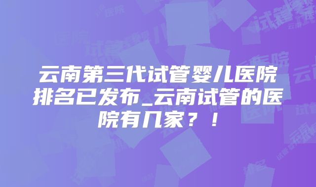 云南第三代试管婴儿医院排名已发布_云南试管的医院有几家？！
