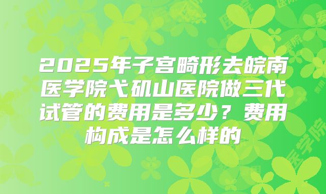 2025年子宫畸形去皖南医学院弋矶山医院做三代试管的费用是多少？费用构成是怎么样的
