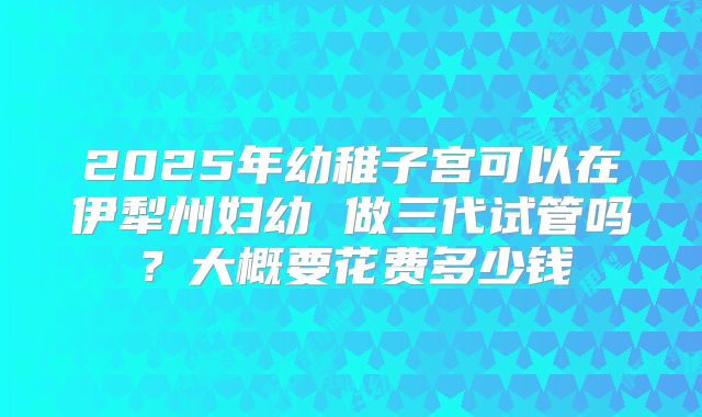 2025年幼稚子宫可以在伊犁州妇幼 做三代试管吗?大概要花费多少钱