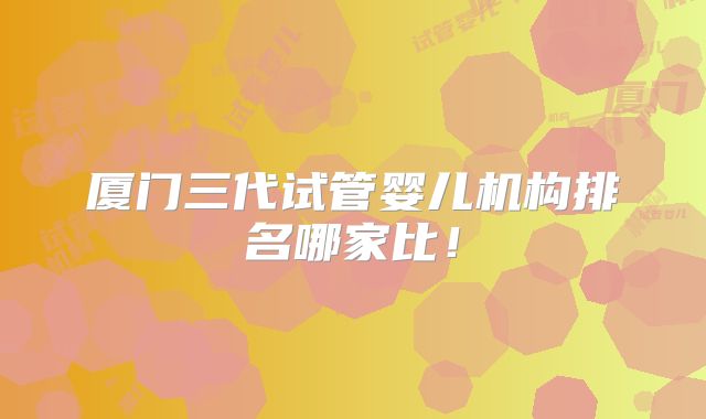 厦门三代试管婴儿机构排名哪家比!