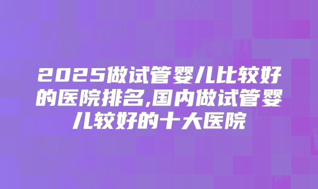 2025做试管婴儿比较好的医院排名,国内做试管婴儿较好的十大医院