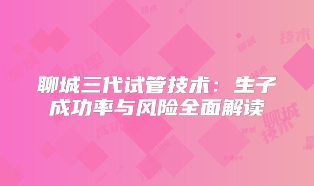 聊城三代试管技术:生子成功率与风险全面解读