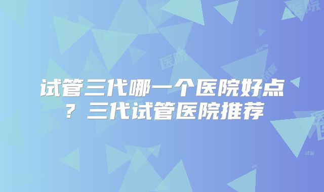 试管三代哪一个医院好点？三代试管医院推荐