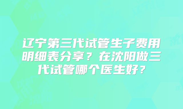 辽宁第三代试管生子费用明细表分享？在沈阳做三代试管哪个医生好？
