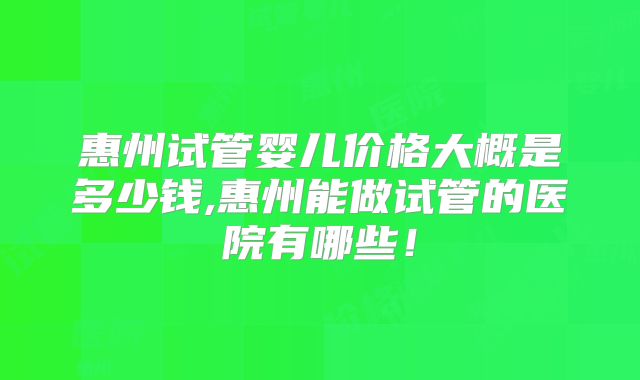 惠州试管婴儿价格大概是多少钱,惠州能做试管的医院有哪些!
