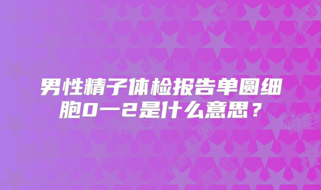 男性精子体检报告单圆细胞0一2是什么意思？