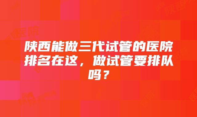 陕西能做三代试管的医院排名在这，做试管要排队吗？