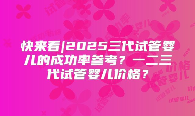 快来看|2025三代试管婴儿的成功率参考?一二三代试管婴儿价格?