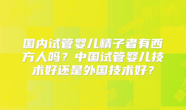 国内试管婴儿精子者有西方人吗?中国试管婴儿技术好还是外国技术好?