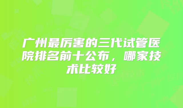 广州最厉害的三代试管医院排名前十公布,哪家技术比较好