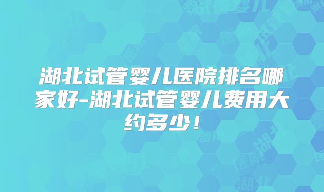 湖北试管婴儿医院排名哪家好-湖北试管婴儿费用大约多少！