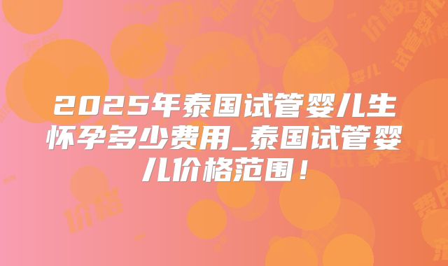 2025年泰国试管婴儿生怀孕多少费用_泰国试管婴儿价格范围！