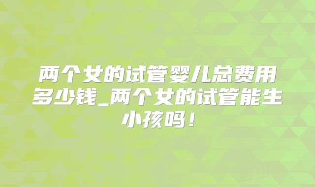 两个女的试管婴儿总费用多少钱_两个女的试管能生小孩吗!