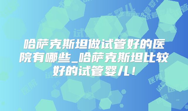 哈萨克斯坦做试管好的医院有哪些_哈萨克斯坦比较好的试管婴儿!