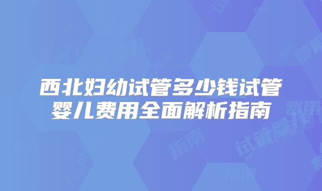 西北妇幼试管多少钱试管婴儿费用全面解析指南