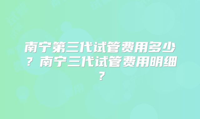 南宁第三代试管费用多少？南宁三代试管费用明细？