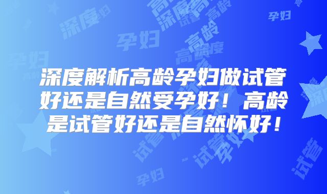 深度解析高龄孕妇做试管好还是自然受孕好!高龄是试管好还是自然怀好!