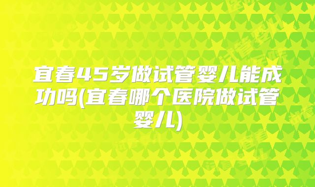 宜春45岁做试管婴儿能成功吗(宜春哪个医院做试管婴儿)