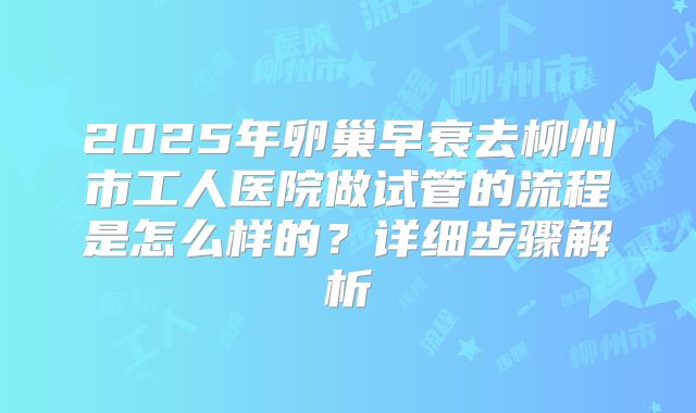 2025年卵巢早衰去柳州市工人医院做试管的流程是怎么样的?详细步骤解析
