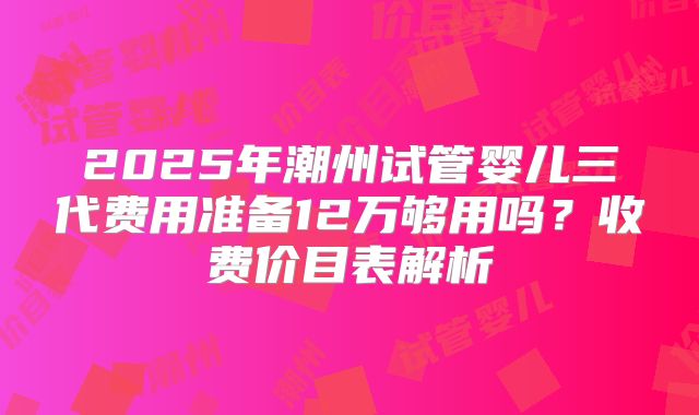 2025年潮州试管婴儿三代费用准备12万够用吗？收费价目表解析