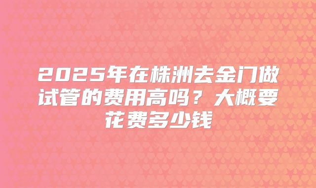 2025年在株洲去金门做试管的费用高吗?大概要花费多少钱