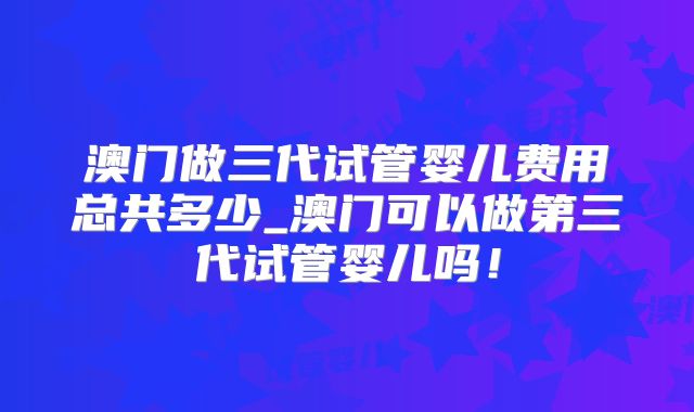 澳门做三代试管婴儿费用总共多少_澳门可以做第三代试管婴儿吗！