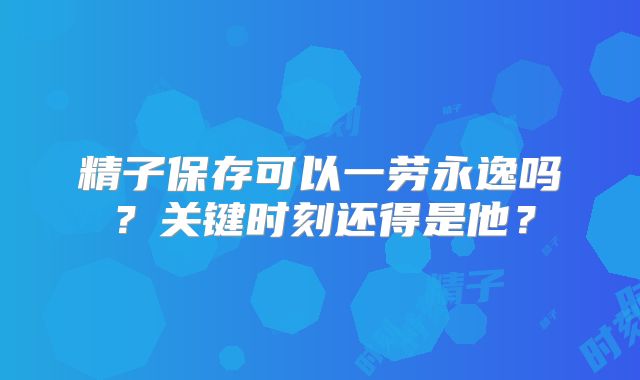 精子保存可以一劳永逸吗?关键时刻还得是他?