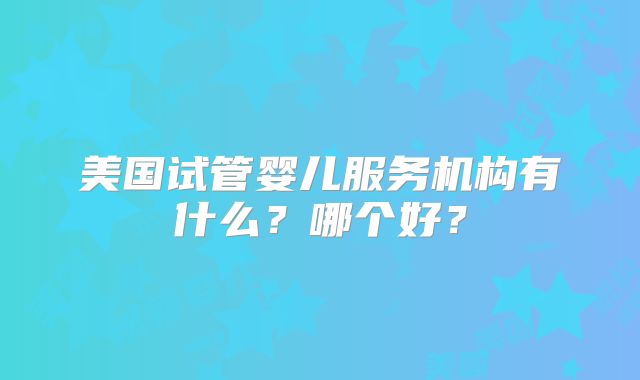 美国试管婴儿服务机构有什么？哪个好？