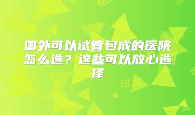 国外可以试管包成的医院怎么选？这些可以放心选择