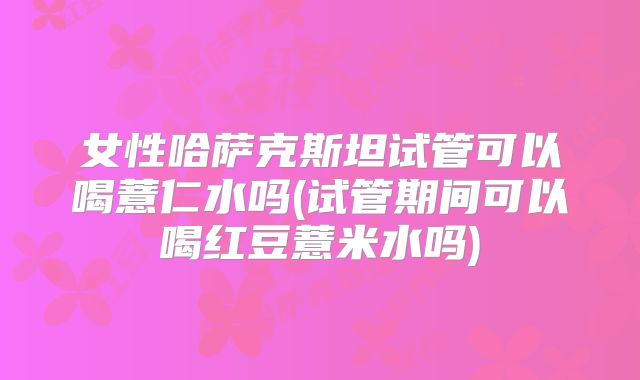 女性哈萨克斯坦试管可以喝薏仁水吗(试管期间可以喝红豆薏米水吗)