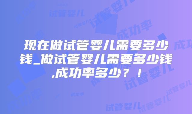 现在做试管婴儿需要多少钱_做试管婴儿需要多少钱,成功率多少？！