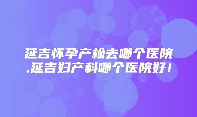 延吉怀孕产检去哪个医院,延吉妇产科哪个医院好！