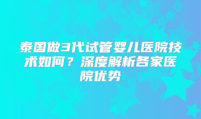 泰国做3代试管婴儿医院技术如何?深度解析各家医院优势