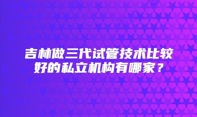 吉林做三代试管技术比较好的私立机构有哪家？