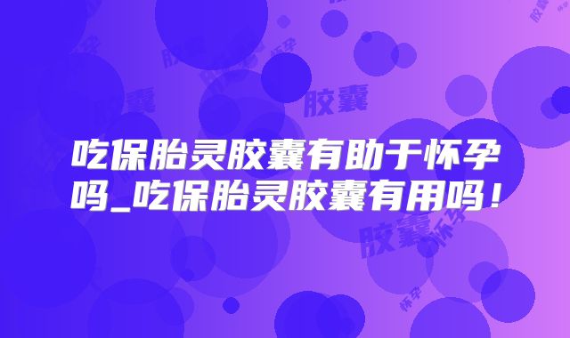 吃保胎灵胶囊有助于怀孕吗_吃保胎灵胶囊有用吗！