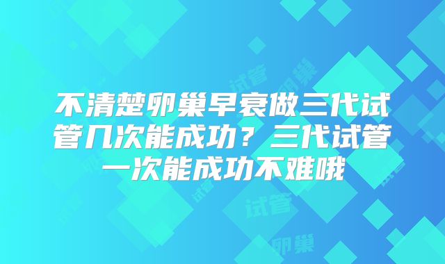 不清楚卵巢早衰做三代试管几次能成功？三代试管一次能成功不难哦