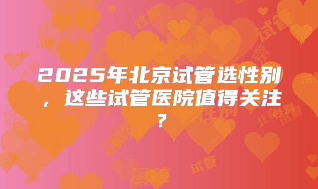 2025年北京试管选性别,这些试管医院值得关注?