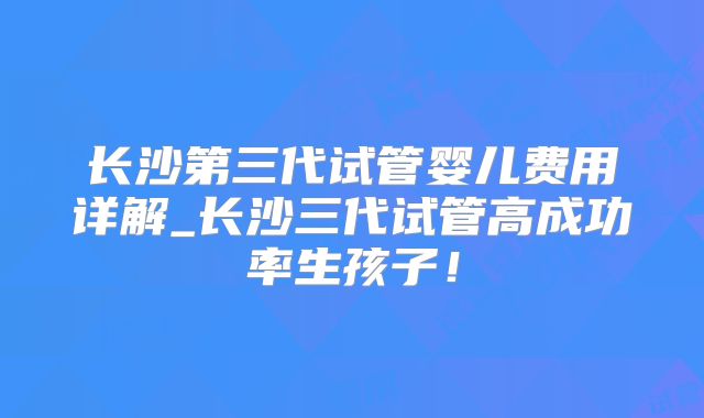 长沙第三代试管婴儿费用详解_长沙三代试管高成功率生孩子！