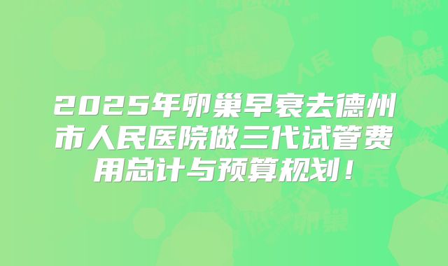 2025年卵巢早衰去德州市人民医院做三代试管费用总计与预算规划！