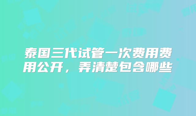 泰国三代试管一次费用费用公开，弄清楚包含哪些