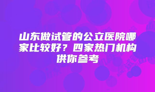 山东做试管的公立医院哪家比较好？四家热门机构供你参考